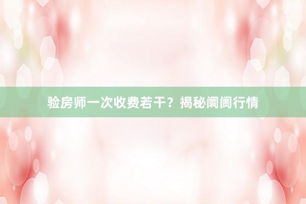 验房师一次收费若干？揭秘阛阓行情