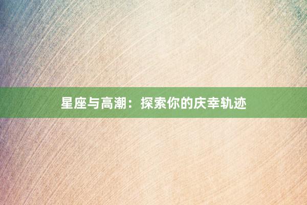 星座与高潮：探索你的庆幸轨迹