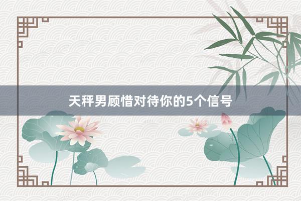 天秤男顾惜对待你的5个信号