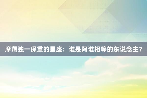 摩羯独一保重的星座：谁是阿谁相等的东说念主？